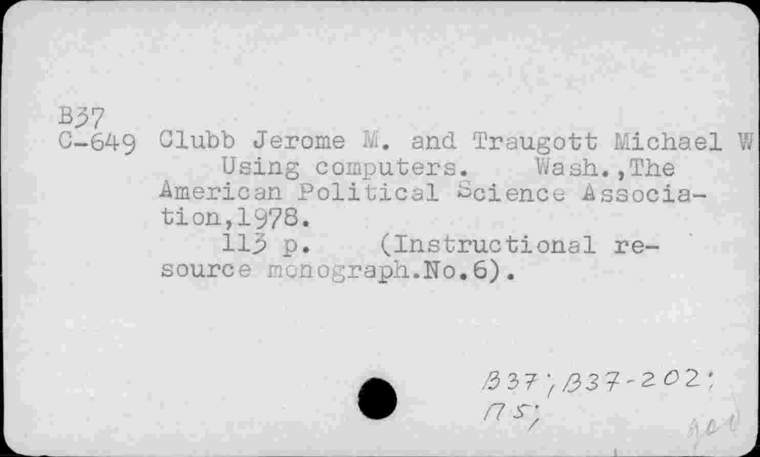 ﻿B37
G-649 Clubb Jerome M. and Traugott Michael W
Using computers. Wash.,The American Political Science Association, 1978.
113 p. (Instructional resource monograph.No.6).
/3 37^37'2^2:
/7^'